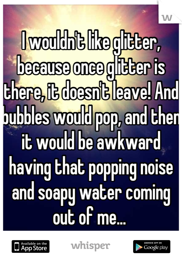 I wouldn't like glitter, because once glitter is there, it doesn't leave! And bubbles would pop, and then it would be awkward having that popping noise and soapy water coming out of me... 