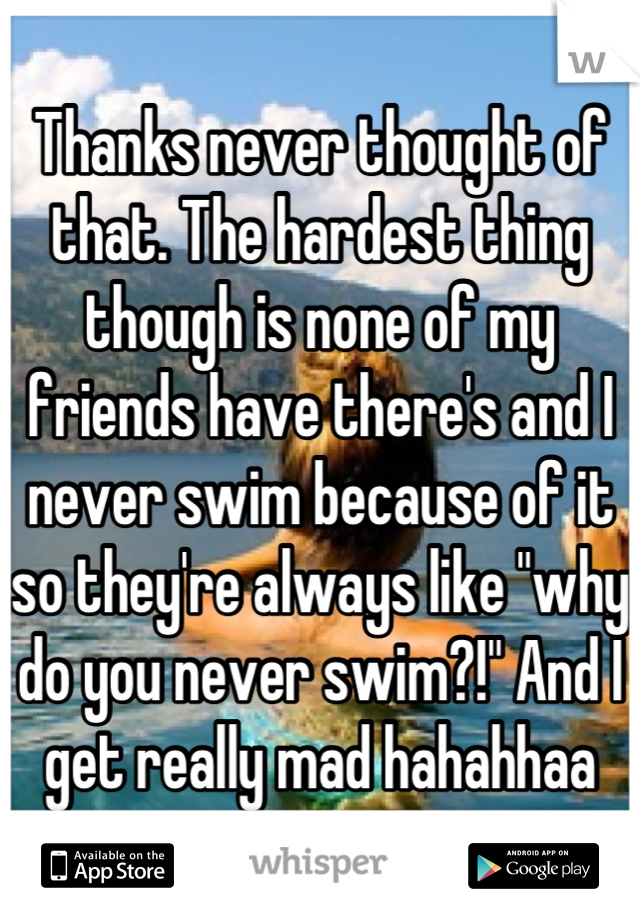 Thanks never thought of that. The hardest thing though is none of my friends have there's and I never swim because of it so they're always like "why do you never swim?!" And I get really mad hahahhaa