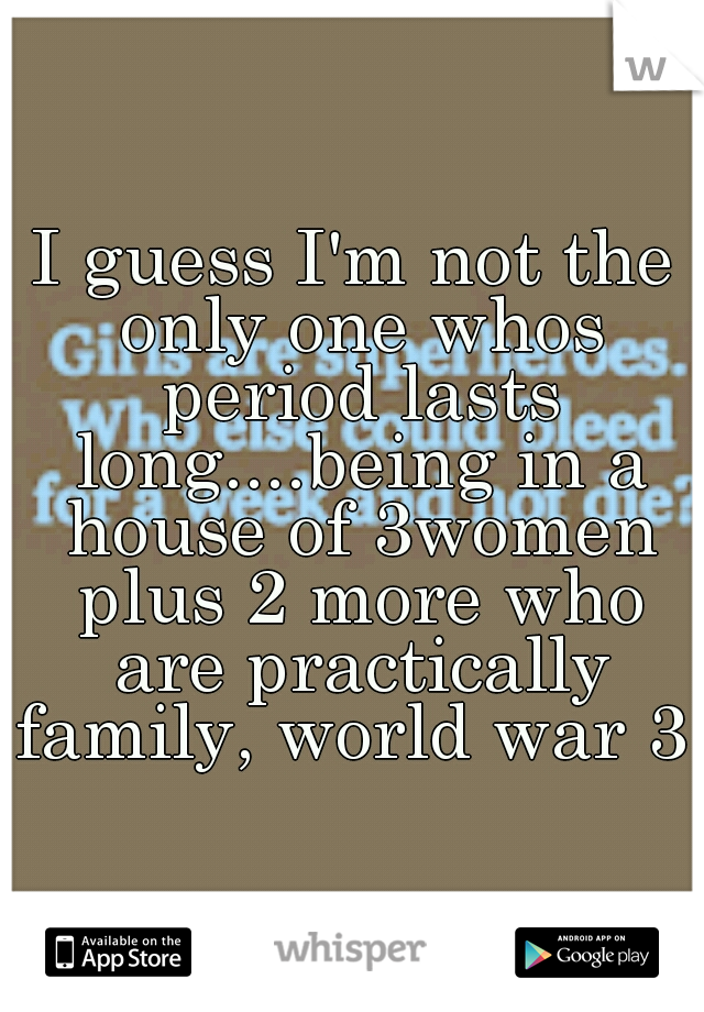 I guess I'm not the only one whos period lasts long....being in a house of 3women plus 2 more who are practically family, world war 3 