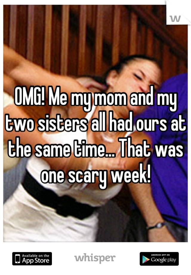 OMG! Me my mom and my two sisters all had ours at the same time... That was one scary week!