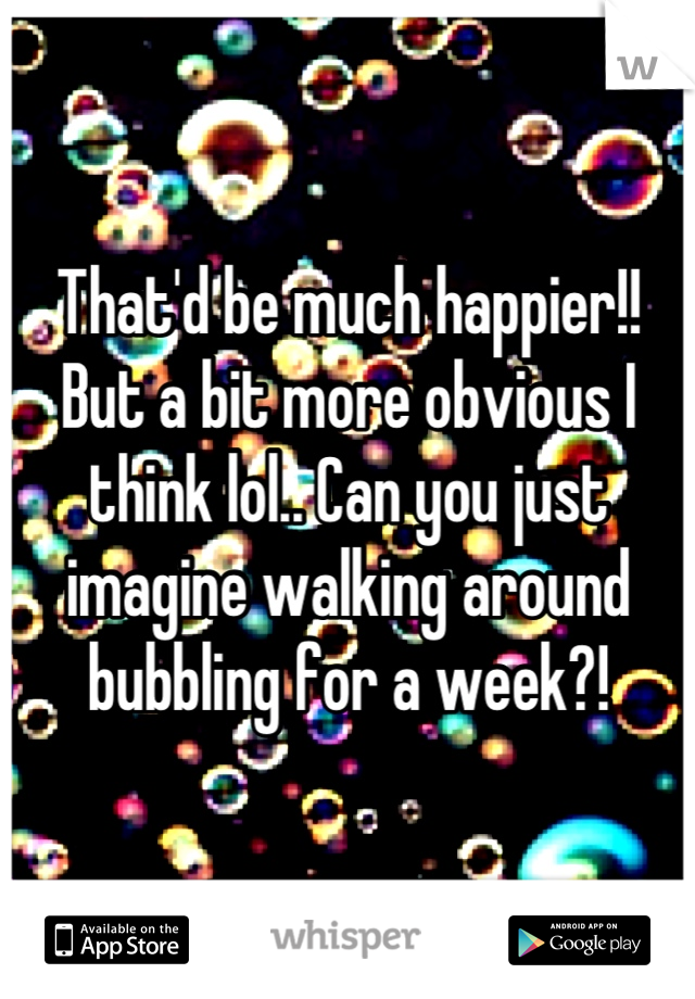 That'd be much happier!! But a bit more obvious I think lol.. Can you just imagine walking around bubbling for a week?!