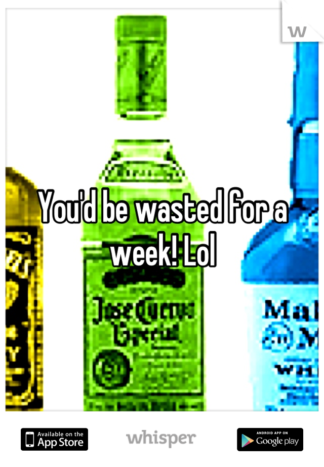 You'd be wasted for a week! Lol