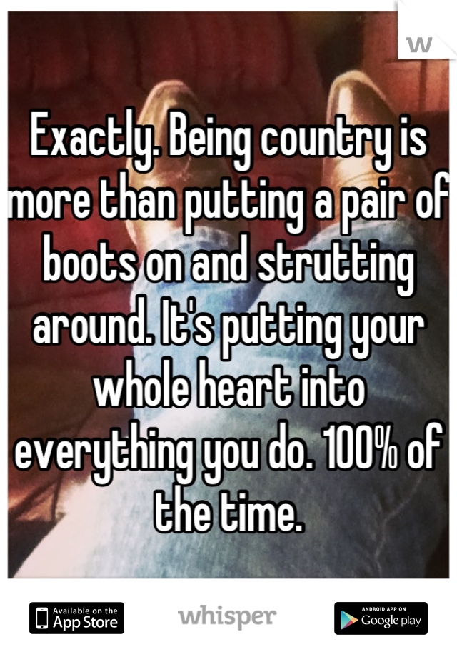 Exactly. Being country is more than putting a pair of boots on and strutting around. It's putting your whole heart into everything you do. 100% of the time.