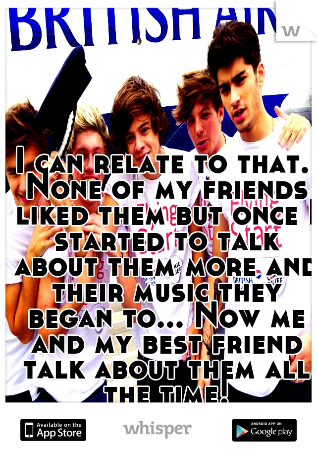 I can relate to that. None of my friends liked them but once I started to talk about them more and their music they began to... Now me and my best friend talk about them all the time!