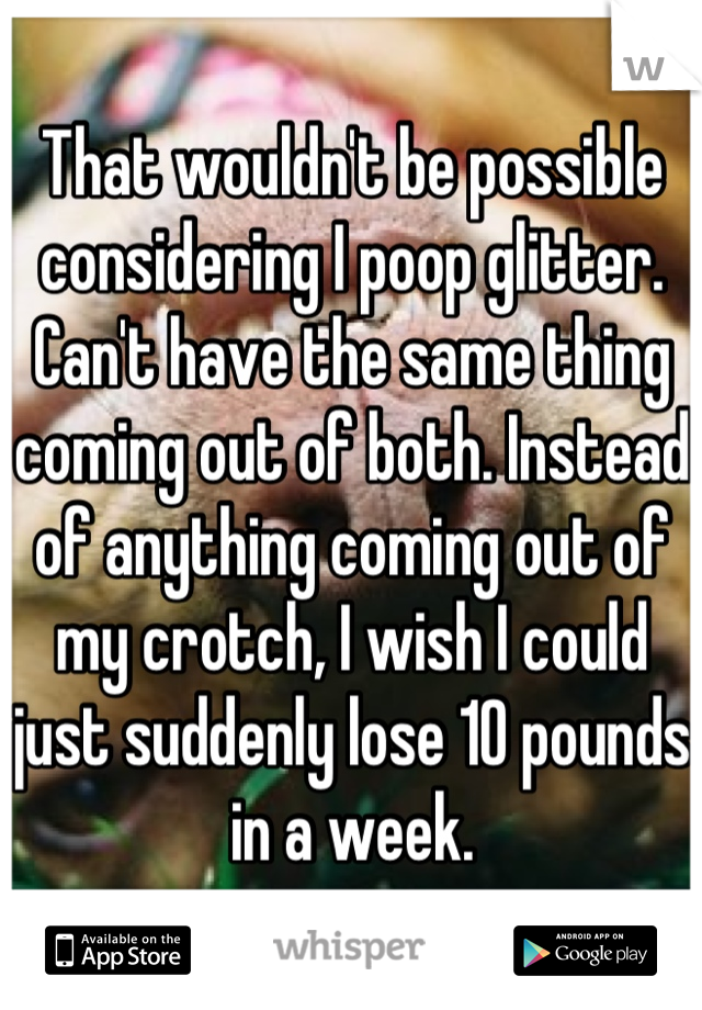 That wouldn't be possible considering I poop glitter. Can't have the same thing coming out of both. Instead of anything coming out of my crotch, I wish I could just suddenly lose 10 pounds in a week.