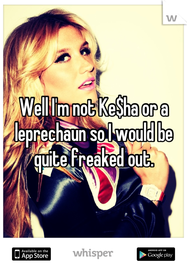 Well I'm not Ke$ha or a leprechaun so I would be quite freaked out.