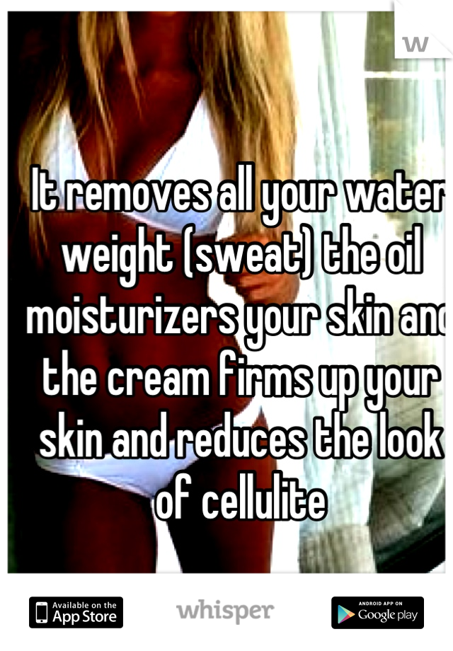 It removes all your water weight (sweat) the oil moisturizers your skin and the cream firms up your skin and reduces the look of cellulite