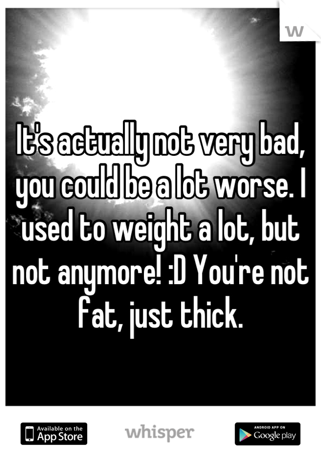 It's actually not very bad, you could be a lot worse. I used to weight a lot, but not anymore! :D You're not fat, just thick.