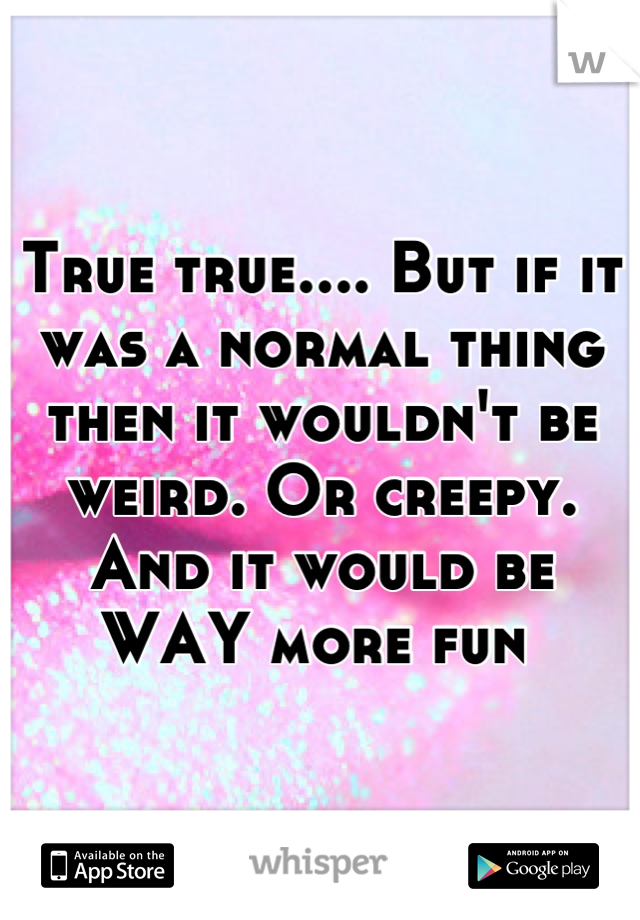 True true.... But if it was a normal thing then it wouldn't be weird. Or creepy. And it would be WAY more fun 