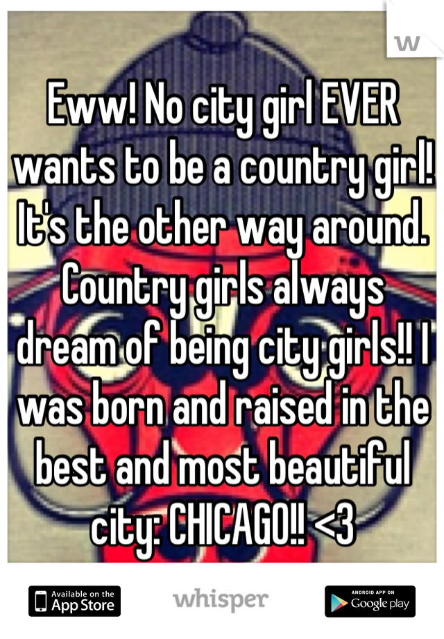 Eww! No city girl EVER wants to be a country girl! It's the other way around. Country girls always dream of being city girls!! I was born and raised in the best and most beautiful city: CHICAGO!! <3