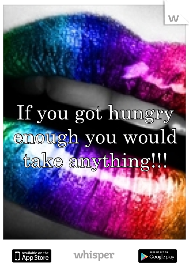 If you got hungry enough you would take anything!!!