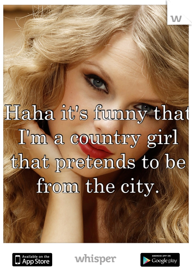 Haha it's funny that I'm a country girl that pretends to be from the city.