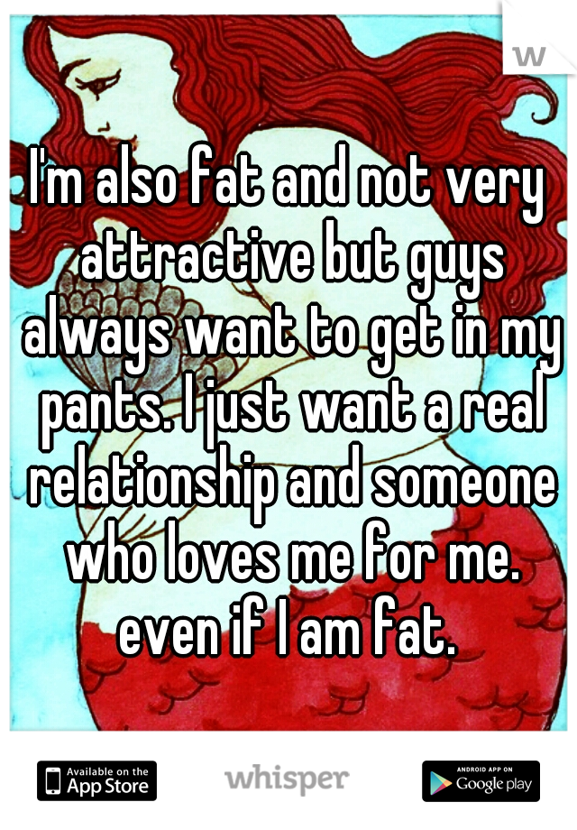 I'm also fat and not very attractive but guys always want to get in my pants. I just want a real relationship and someone who loves me for me. even if I am fat. 