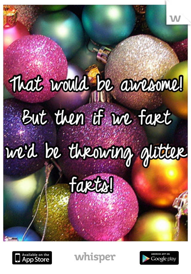 That would be awesome! But then if we fart we'd be throwing glitter farts! 