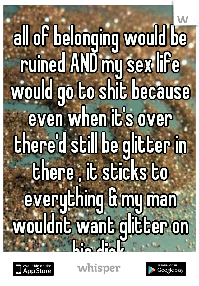  all of belonging would be ruined AND my sex life would go to shit because even when it's over there'd still be glitter in there , it sticks to everything & my man wouldnt want glitter on his dick.