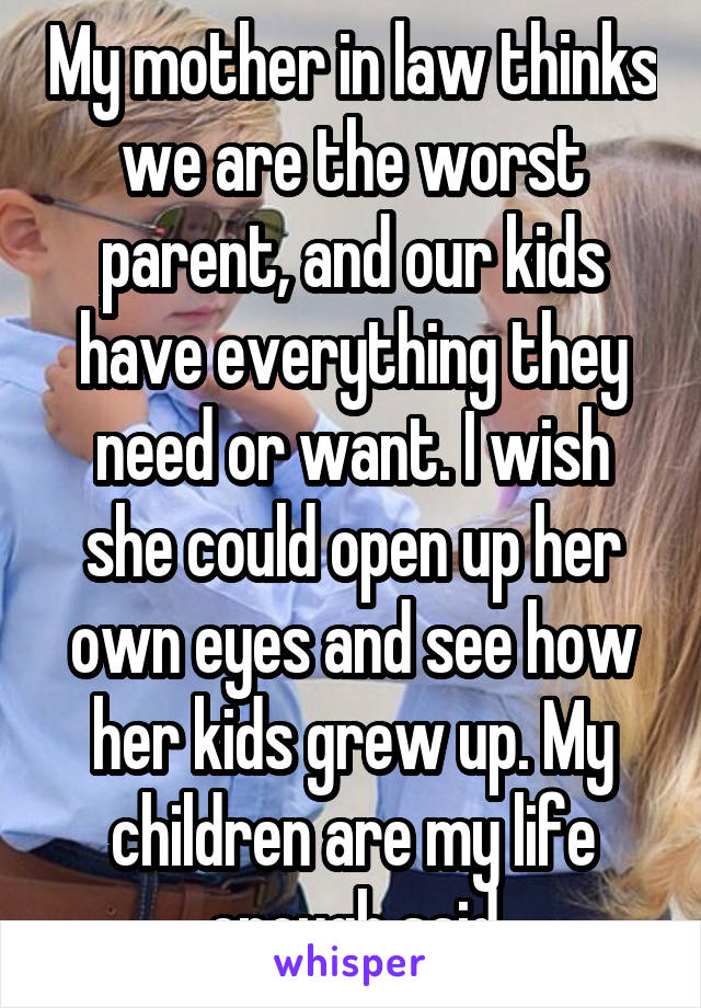 My mother in law thinks we are the worst parent, and our kids have everything they need or want. I wish she could open up her own eyes and see how her kids grew up. My children are my life enough said