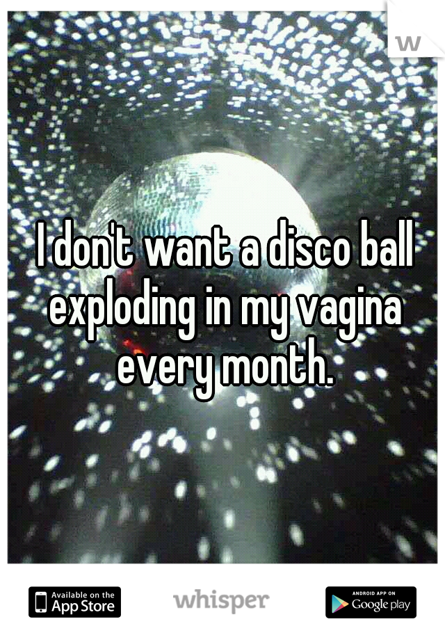  I don't want a disco ball exploding in my vagina every month.