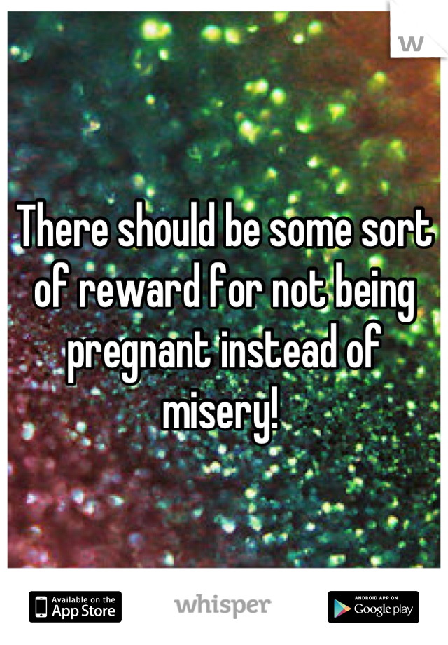 There should be some sort of reward for not being pregnant instead of misery! 