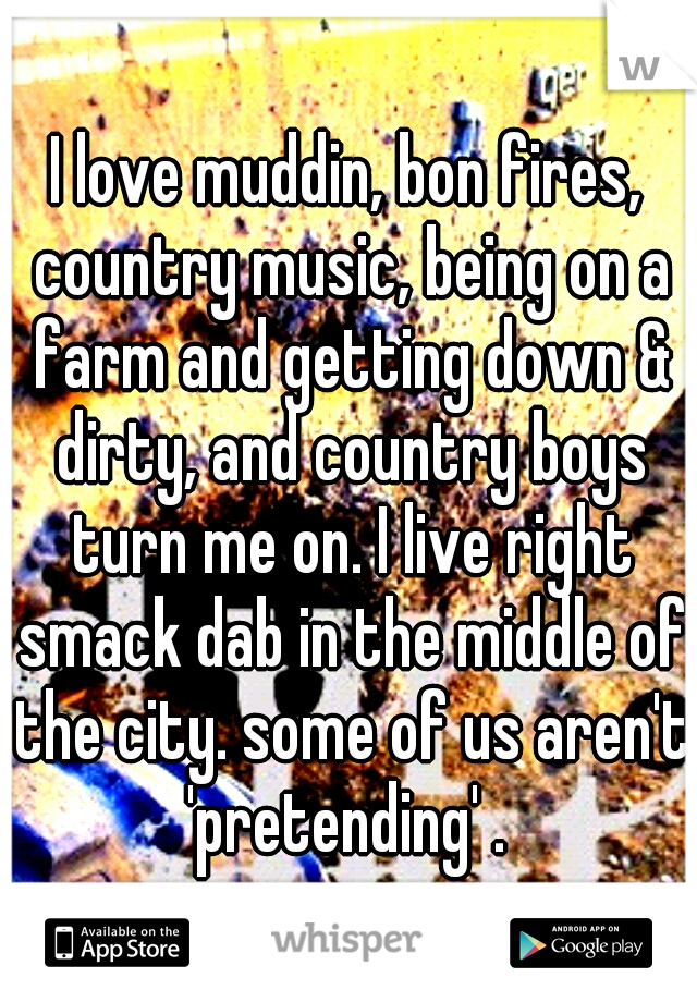 I love muddin, bon fires, country music, being on a farm and getting down & dirty, and country boys turn me on. I live right smack dab in the middle of the city. some of us aren't 'pretending' . 