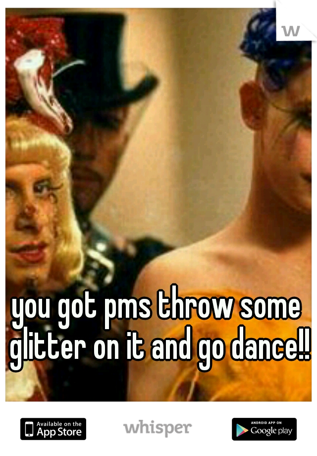 you got pms throw some glitter on it and go dance!!