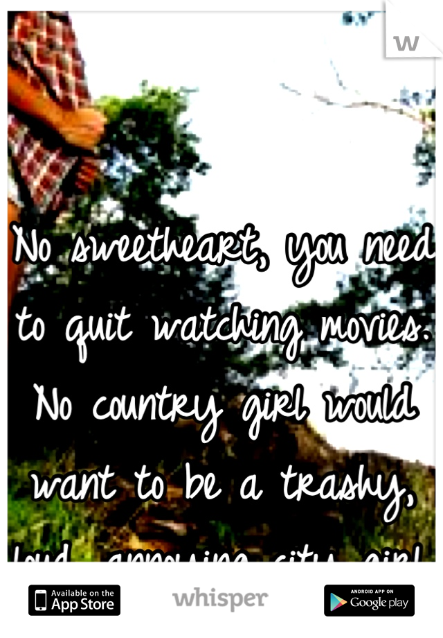 No sweetheart, you need to quit watching movies. No country girl would want to be a trashy, loud, annoying city girl.