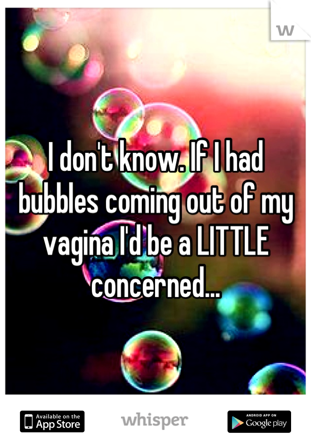 I don't know. If I had bubbles coming out of my vagina I'd be a LITTLE concerned...