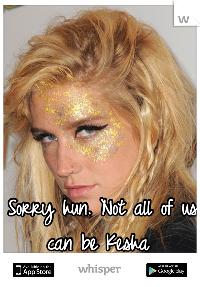 Sorry hun. Not all of us can be Kesha 