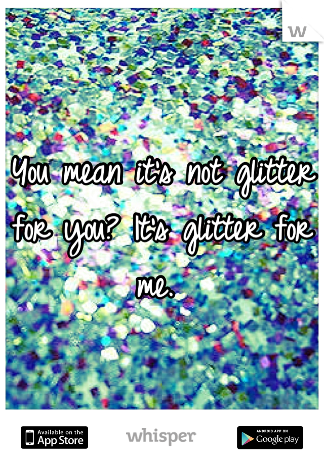 You mean it's not glitter for you? It's glitter for me. 