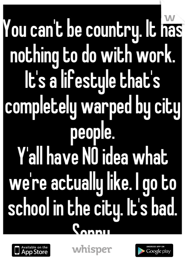 You can't be country. It has nothing to do with work. It's a lifestyle that's completely warped by city people.
Y'all have NO idea what we're actually like. I go to school in the city. It's bad. Sorry.