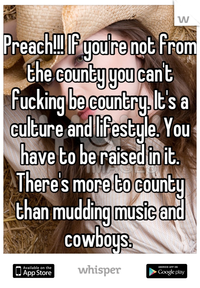 Preach!!! If you're not from the county you can't fucking be country. It's a culture and lifestyle. You have to be raised in it. There's more to county than mudding music and cowboys. 