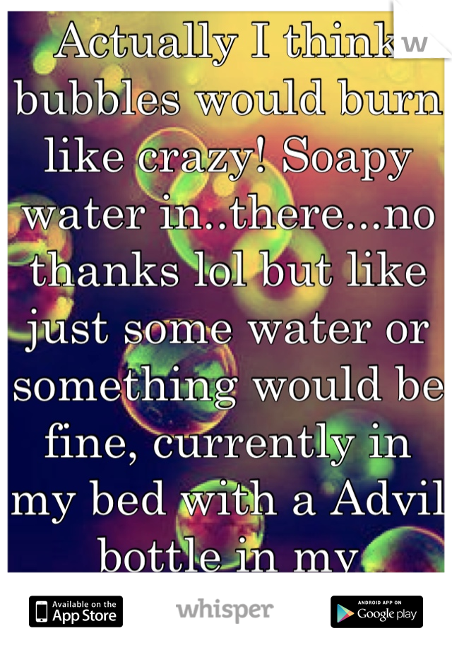 Actually I think bubbles would burn like crazy! Soapy water in..there...no thanks lol but like just some water or something would be fine, currently in my bed with a Advil bottle in my nightstand...ugh