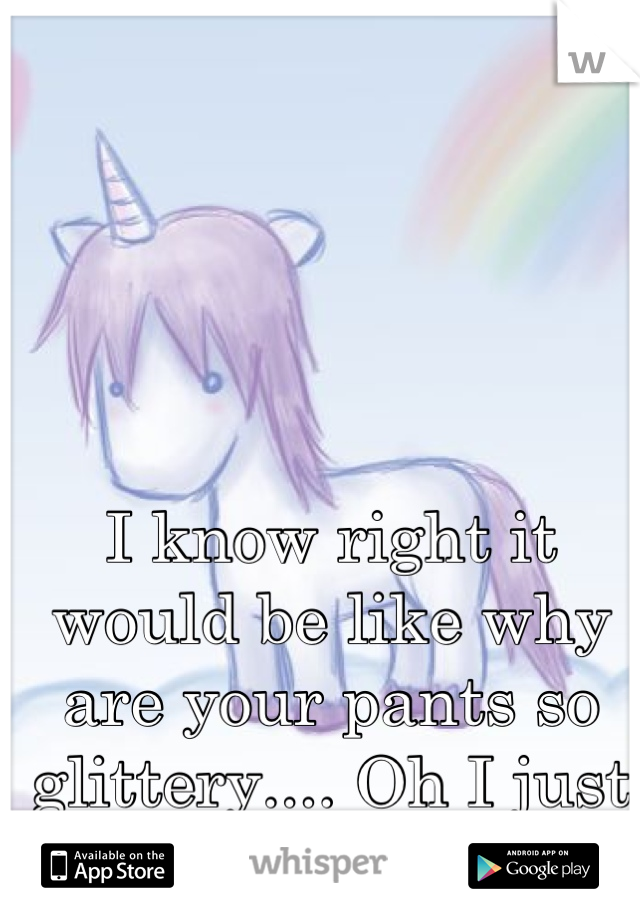 I know right it would be like why are your pants so glittery.... Oh I just sat on a unicorn 