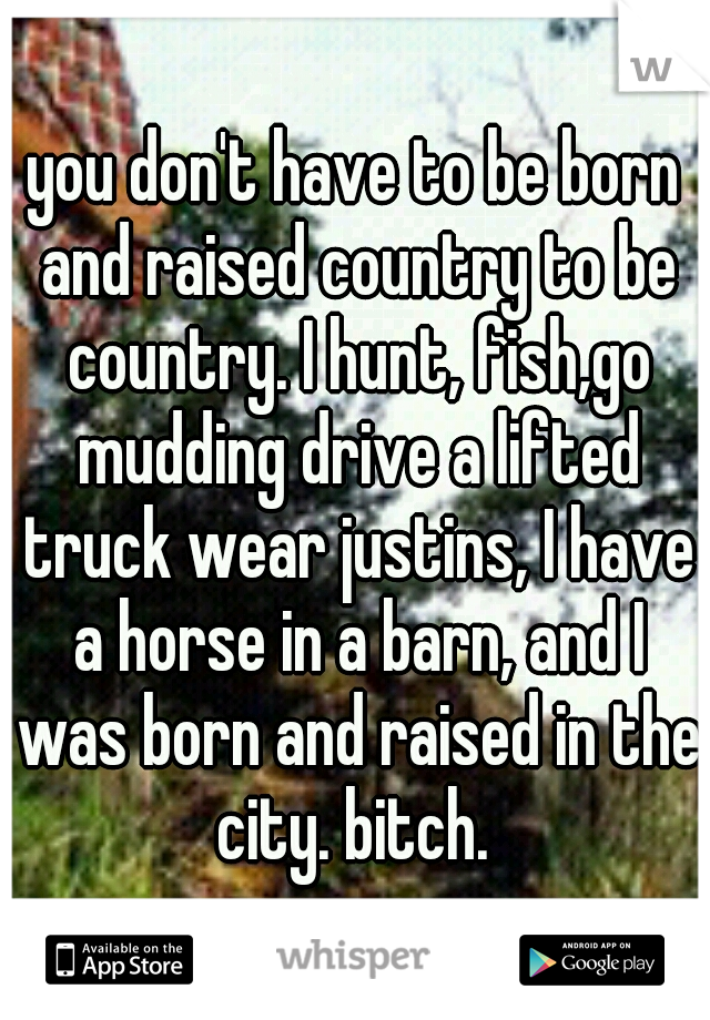 you don't have to be born and raised country to be country. I hunt, fish,go mudding drive a lifted truck wear justins, I have a horse in a barn, and I was born and raised in the city. bitch. 