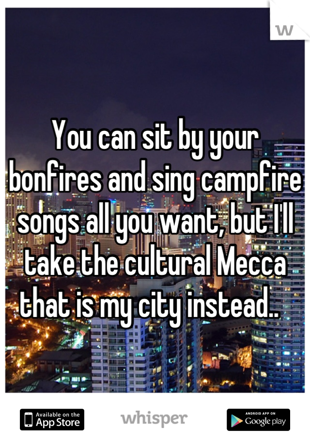 You can sit by your bonfires and sing campfire songs all you want, but I'll take the cultural Mecca that is my city instead..  