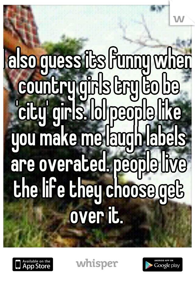 I also guess its funny when country girls try to be 'city' girls. lol people like you make me laugh labels are overated. people live the life they choose get over it. 