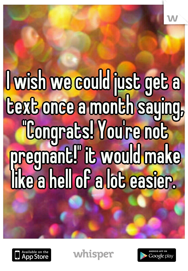 I wish we could just get a text once a month saying, "Congrats! You're not pregnant!" it would make like a hell of a lot easier. 