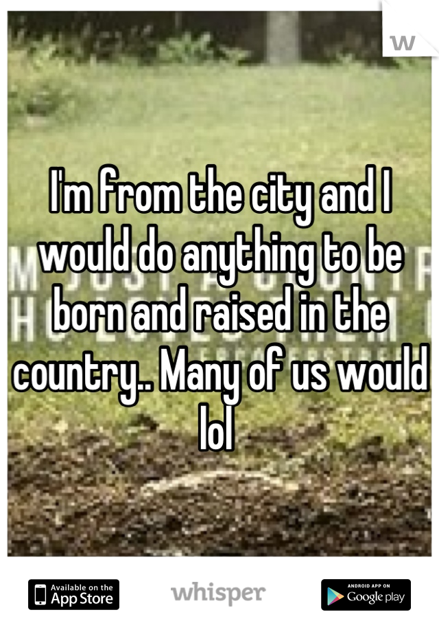 I'm from the city and I would do anything to be born and raised in the country.. Many of us would lol 