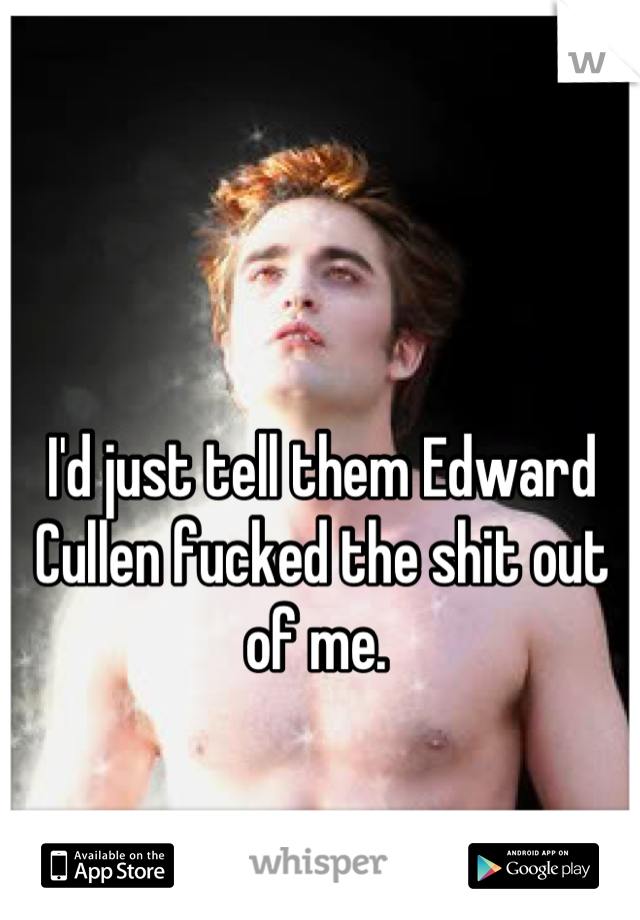 I'd just tell them Edward Cullen fucked the shit out of me. 