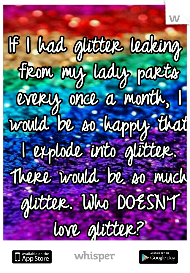 If I had glitter leaking from my lady parts every once a month, I would be so happy that I explode into glitter. There would be so much glitter. Who DOESN'T love glitter?