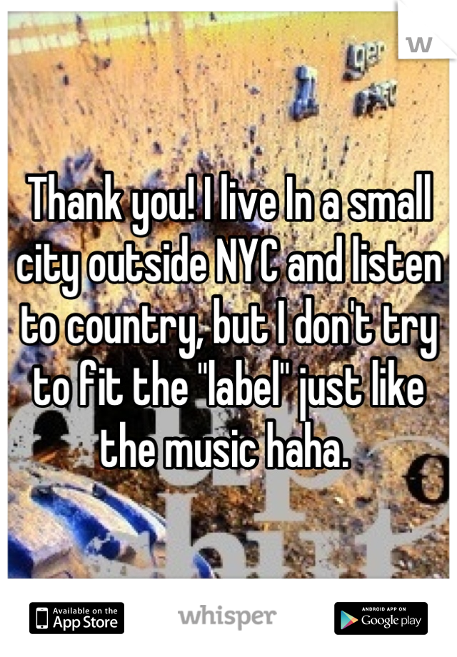 Thank you! I live In a small city outside NYC and listen to country, but I don't try to fit the "label" just like the music haha. 