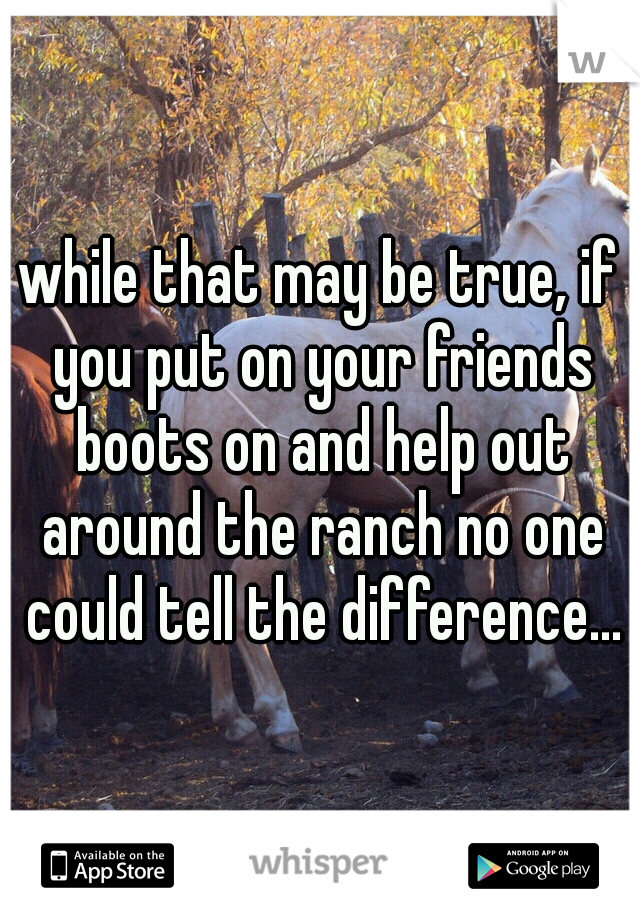 while that may be true, if you put on your friends boots on and help out around the ranch no one could tell the difference...