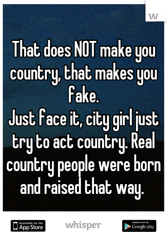 That does NOT make you country, that makes you fake. 
Just face it, city girl just try to act country. Real country people were born and raised that way. 