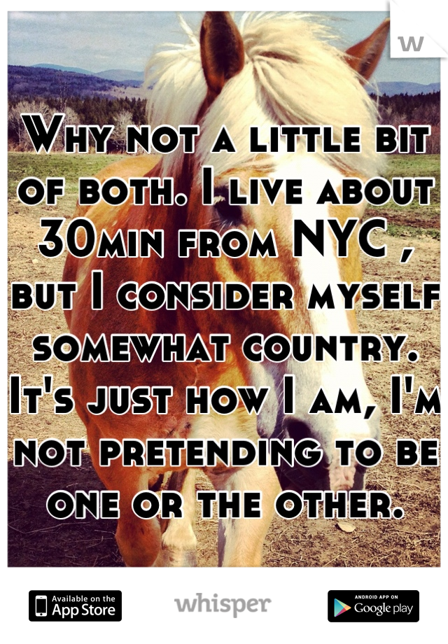 Why not a little bit of both. I live about 30min from NYC , but I consider myself somewhat country. It's just how I am, I'm not pretending to be one or the other.