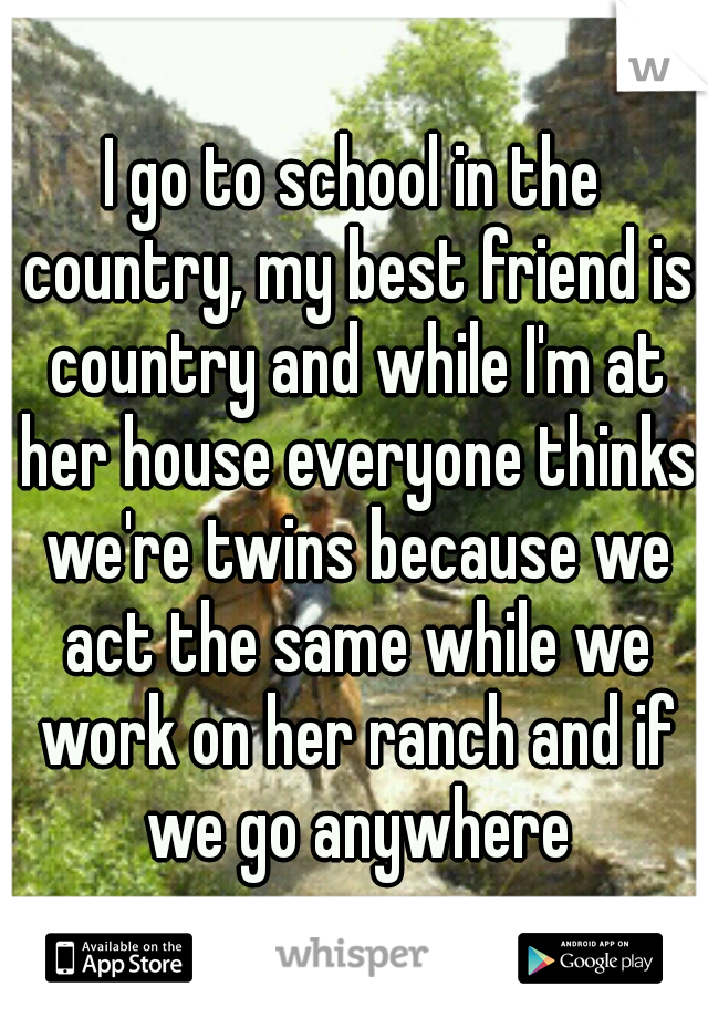 I go to school in the country, my best friend is country and while I'm at her house everyone thinks we're twins because we act the same while we work on her ranch and if we go anywhere