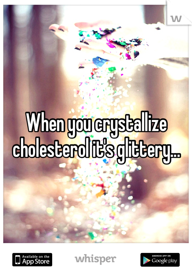 When you crystallize cholesterol it's glittery...