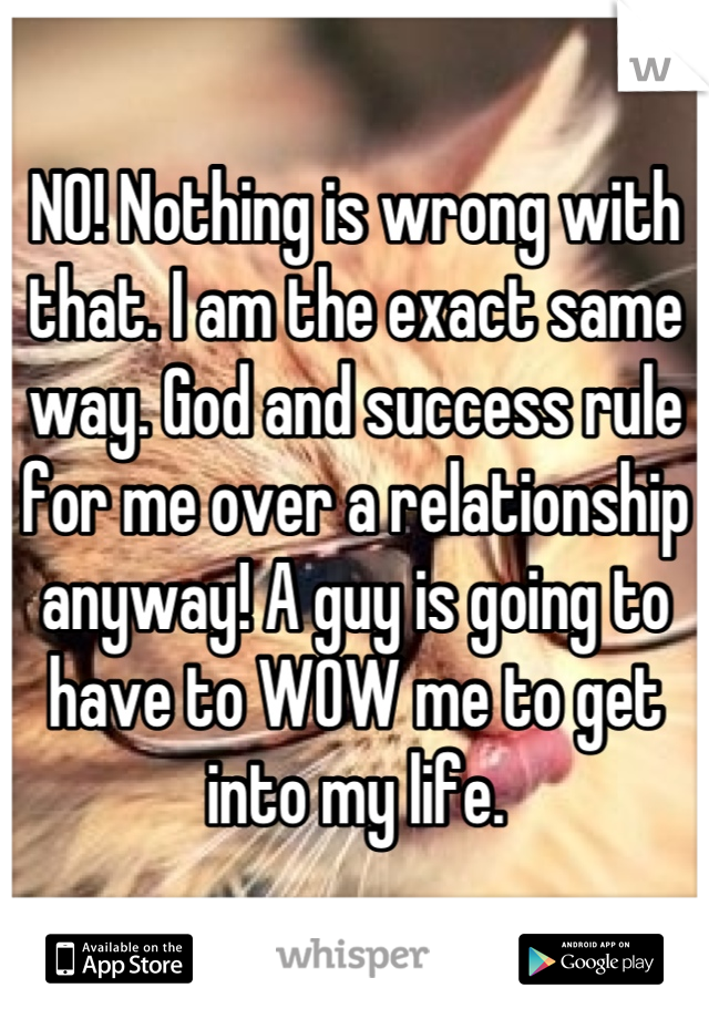 NO! Nothing is wrong with that. I am the exact same way. God and success rule for me over a relationship anyway! A guy is going to have to WOW me to get into my life.