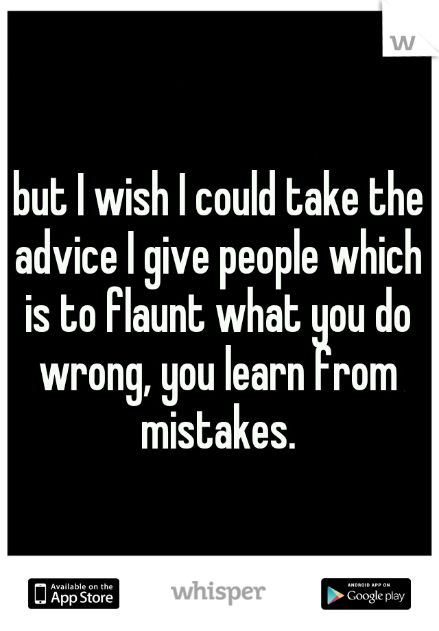 but I wish I could take the advice I give people which is to flaunt what you do wrong, you learn from mistakes.