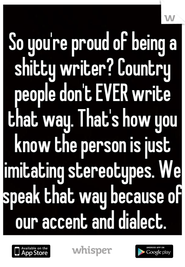 So you're proud of being a shitty writer? Country people don't EVER write that way. That's how you know the person is just imitating stereotypes. We speak that way because of our accent and dialect. 