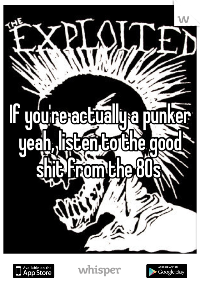 If you're actually a punker yeah, listen to the good shit from the 80s 