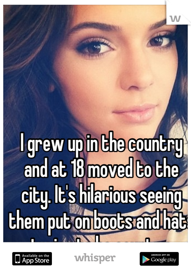 I grew up in the country and at 18 moved to the city. It's hilarious seeing them put on boots and hats trying to be country.